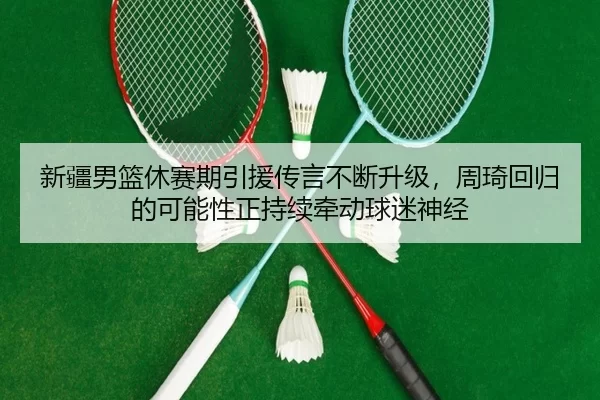 新疆男篮休赛期引援传言不断升级，周琦回归的可能性正持续牵动球迷神经